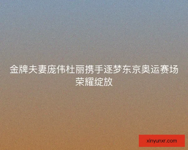 金牌夫妻庞伟杜丽携手逐梦东京奥运赛场荣耀绽放