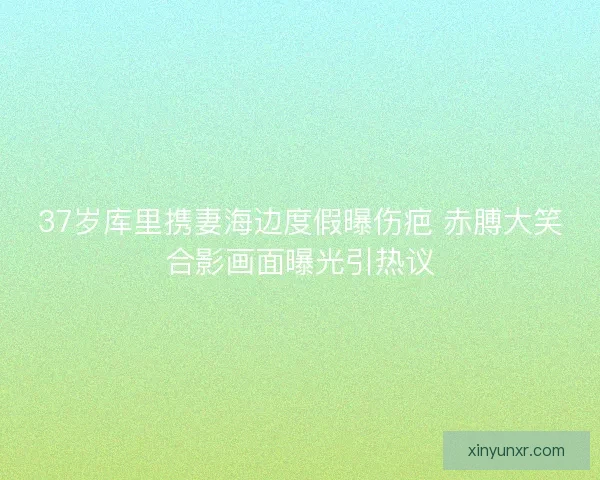 37岁库里携妻海边度假曝伤疤 赤膊大笑合影画面曝光引热议