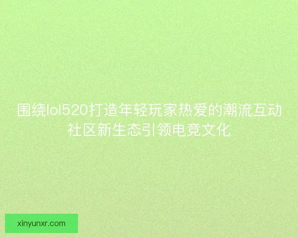 围绕lol520打造年轻玩家热爱的潮流互动社区新生态引领电竞文化