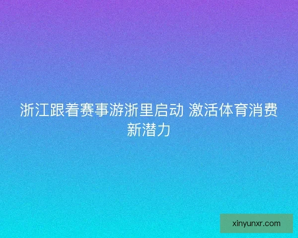 浙江跟着赛事游浙里启动 激活体育消费新潜力